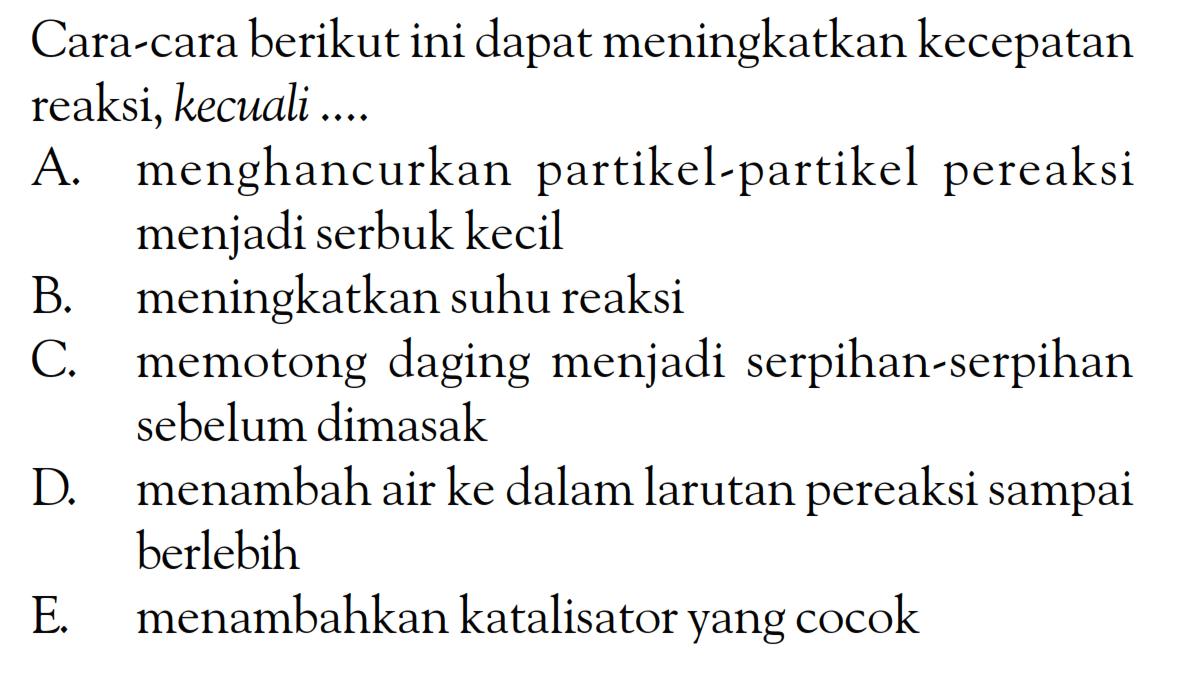 Cara-cara berikut ini dapat meningkatkan kecepatan reaksi, kecuali ....
A. menghancurkan partikel-partikel pereaksi menjadi serbuk kecil
B. meningkatkan suhu reaksi
C. memotong daging menjadi serpihan-serpihan sebelum dimasak
D. menambah air ke dalam larutan pereaksi sampai berlebih
E. menambahkan katalisator yang cocok