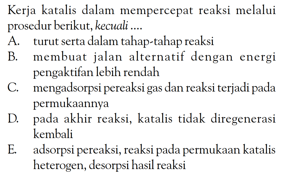 Kerja katalis dalam mempercepat reaksi melalui prosedur berikut, kecuali ....
A. turut serta dalam tahap-tahap reaksi
B. membuat jalan alternatif dengan energi pengaktifan lebih rendah
C. mengadsorpsi pereaksi gas dan reaksi terjadi pada permukaannya
D. pada akhir reaksi, katalis tidak diregenerasi kembali
E. adsorpsi pereaksi, reaksi pada permukaan katalis heterogen, desorpsi hasil reaksi