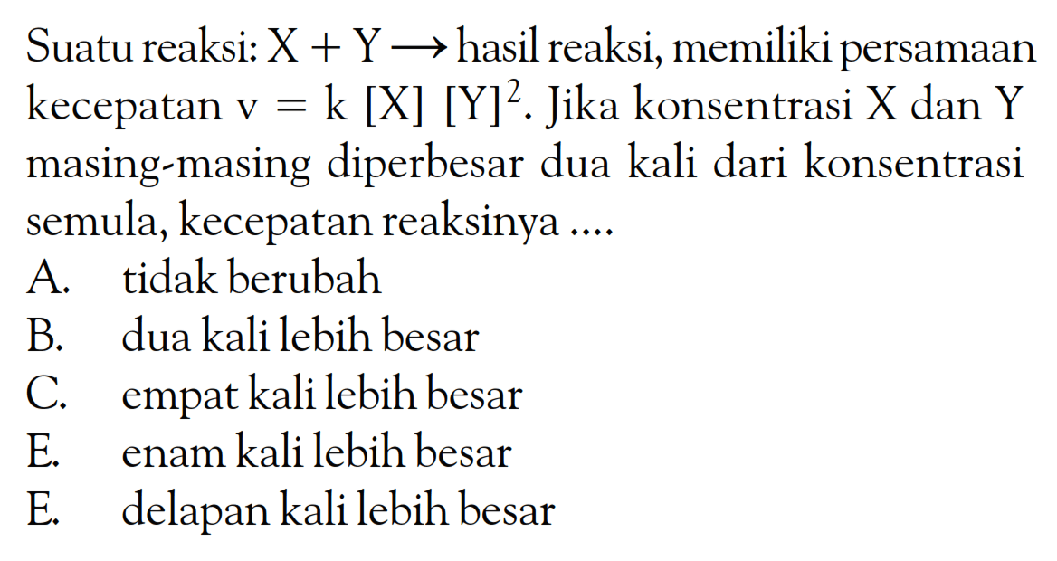 Suatu reaksi: X + Y -> hasil reaksi; memiliki persamaan kecepatan V = k [X] [Y]^2. Jika konsentrasi X dan Y masing-masing diperbesar dua kali dari konsentrasi semula, kecepatan reaksinya ....