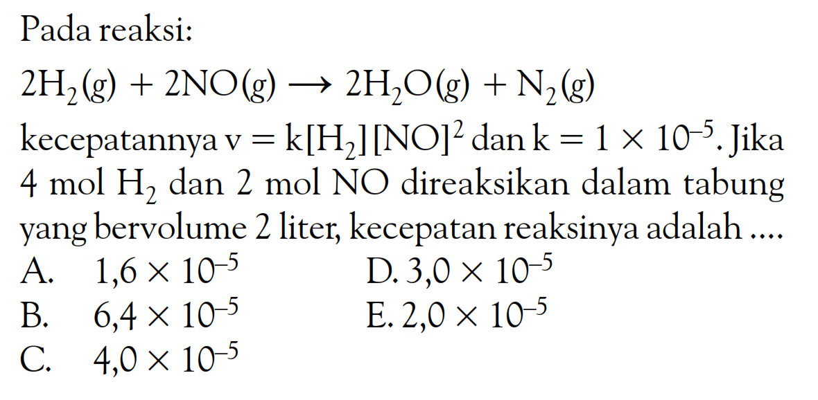 Pada reaksi: 2H2 (g) + 2NO (g) -> 2H2O (g) + N2 (g) kecepatannya v = k[H2][NO]^2 dan k = 1 x 10^(-5). Jika 4 mol H2 dan 2 mol NO direaksikan dalam tabung yang bervolume 2 liter; kecepatan reaksinya adalah ....