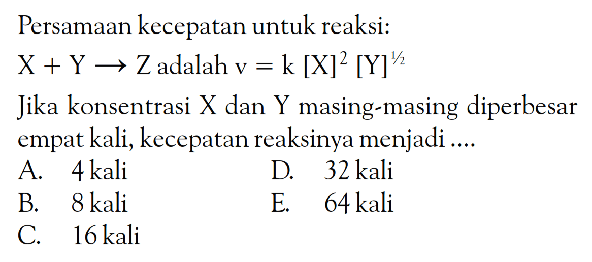 Persamaan kecepatan untuk reaksi: X + Y -> Z adalah v = k [X]^2 [Y]^(1/2) Jika konsentrasi X dan Y masing-masing diperbesar empat kali; kecepatan reaksinya menjadi ....