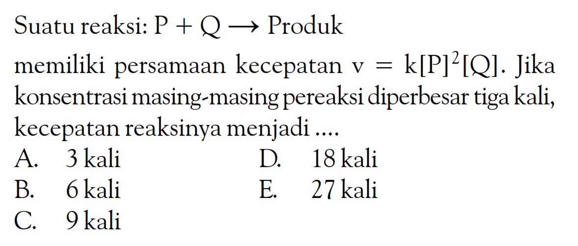 Suatu reaksi: P + Q -> Produk memiliki persamaan kecepatan V = k[P]^2[Q]. Jika konsentrasi masing-masing pereaksi diperbesar tiga kali, kecepatan reaksinya menjadi ...