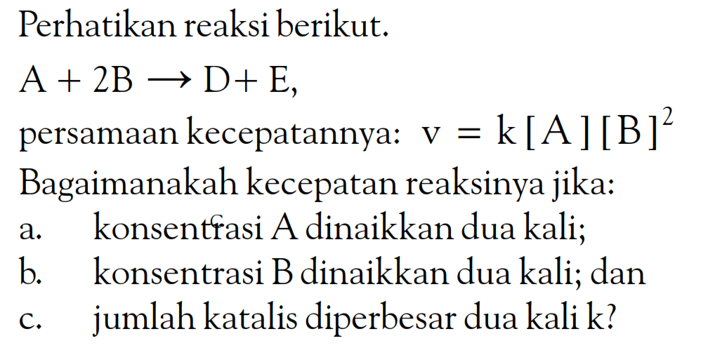 Perhatikan reaksi berikut. A + 2B -> D + E, persamaan kecepatannya: v = k [A] [B]^2 Bagaimanakah kecepatan reaksinya jika: a. konsentrasi A dinaikkan dua kali; b. konsentrasi B dinaikkan dua kali; dan c. jumlah katalis diperbesar dua kali k?