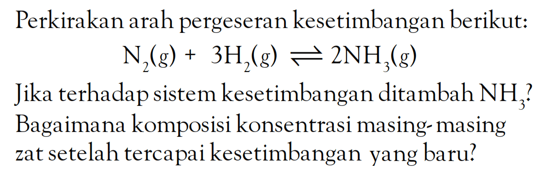 Perkirakan arah pergeseran kesetimbangan berikut: N2 (g) + 3H2 (g) <=> 2NH3 (g) Jika terhadap sistem kesetimbangan ditambah NH3 ? Bagaimana komposisi konsentrasi masing- masing zat setelah tercapai kesetimbangan yang baru?