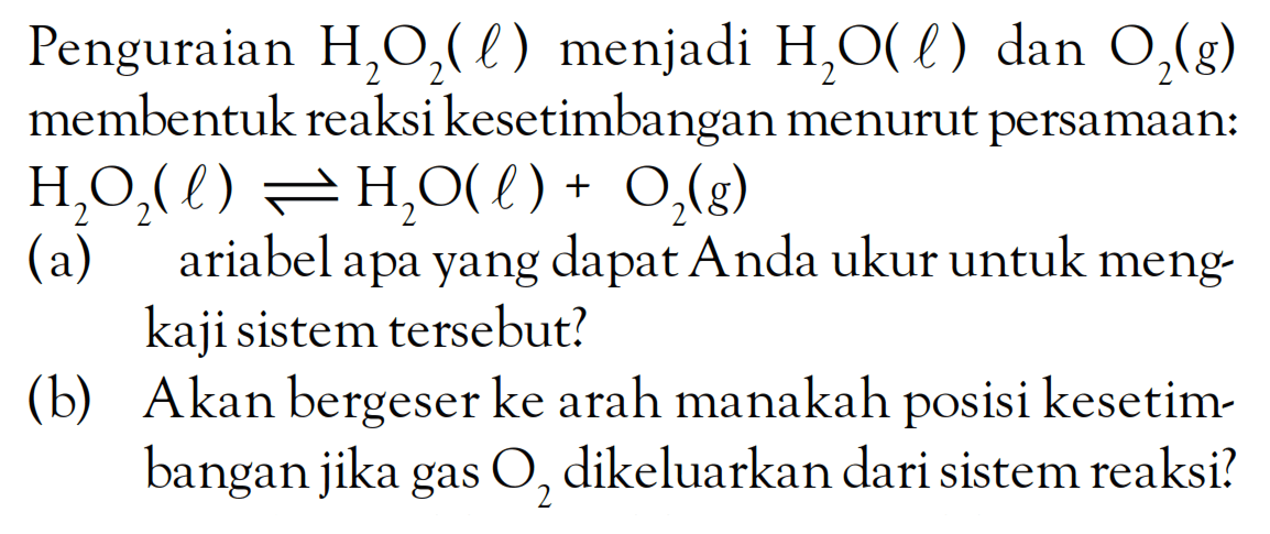 Penguraian H2O2 (l) menjadi H2O (l) dan O2 (g) membentuk reaksi kesetimbangan menurut persamaan: H2OH2 (l) <=> H2O (l) + O2 (g) (a) ariabel apa yang dapat Anda ukur untuk meng-kaji sistem tersebut? (b) Akan bergeser ke arah manakah posisi kesetimbangan jik agas O2 dikeluarkan dari sistem reaksi?