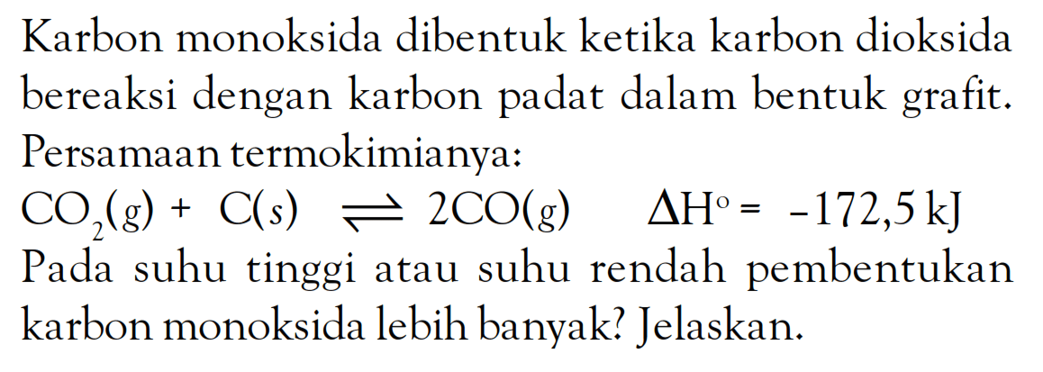 Karbon monoksida dibentuk ketika karbon dioksida bereaksi dengan karbon padat dalam bentuk grafit. Persamaan termokimianya: CO2 (g) + C(s) <=> 2CO(g) delta H^o = -172,5 kJ Pada suhu tinggi atau suhu rendah pembentukan karbon monoksida lebih banyak? Jelaskan: