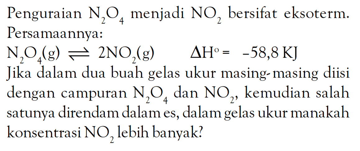 Penguraian N2O4 menjadi NO2 bersifat eksoterm. Persamaannya: N2O4 (g) <=> 2NO2 (g) deltan H^o = -58,8 KJ Jika dalam dua buah gelas ukur masing-masing diisi dengan campuran N2O4 dan NO2, kemudian salah satunya direndam dalam es, dalam gelas ukur manakah konsentrasi NO2 lebih banyak?