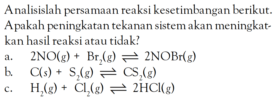 Analisislah persamaan reaksi kesetimbangan berikut. Apakah peningkatan tekanan sistem akan meningkatkan hasil reaksi atau tidak? a. 2NO (g) + Br2 (g) <=> 2NOBr (g) b. C (s) + S2 (g) <=> CS2 (g) c. H2 (g) + Cl2 (g) <=> 2HCl (g)