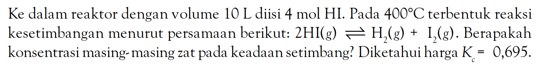 Ke dalam reaktor dengan volume 10 L diisi 4 mol HI. Pada 400C terbentuk reaksi kesetimbangan menurut persamaan berikut: 2HI (g) <=> H2 (g) + I2 (g). Berapakah konsentrasi masing-masing zat pada keadaan setimbang? Diketahui harga K = 0,695.