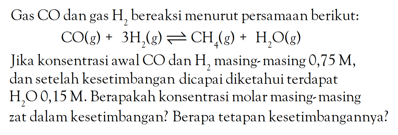 Gas CO dan gas H2 bereaksi menurut persamaan berikut: CO (g) + 3 H2 (g) <=> 4 CH4 (g) + H2O (g) Jika konsentrasi awal CO dan H2 masing masing 0,75 M, dan setelah kesetimbangan dicapai diketahui terdapat H2O 0,15 M. Berapakah konsentrasi molar masing-masing zat dalam kesetimbangan? Berapa tetapan kesetimbangannya?