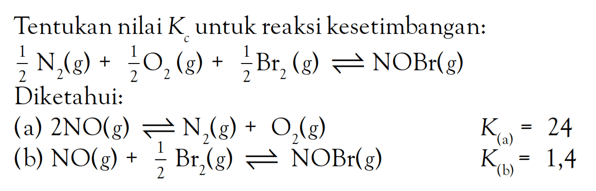 Tentukan nilai Kc untuk reaksi kesetimbangan: 1/2 N2 (g) + 1/2 O2 (g) + 1/2 Br2 (g) <=> NOBr (g) Diketahui: (a) 2 NO (g) <=> N2 (g) + O2 (g) K(a) = 24 (b) NO (g) + 1/2 Br2 (g) <=> NOBr (g) K(b) = 1,4