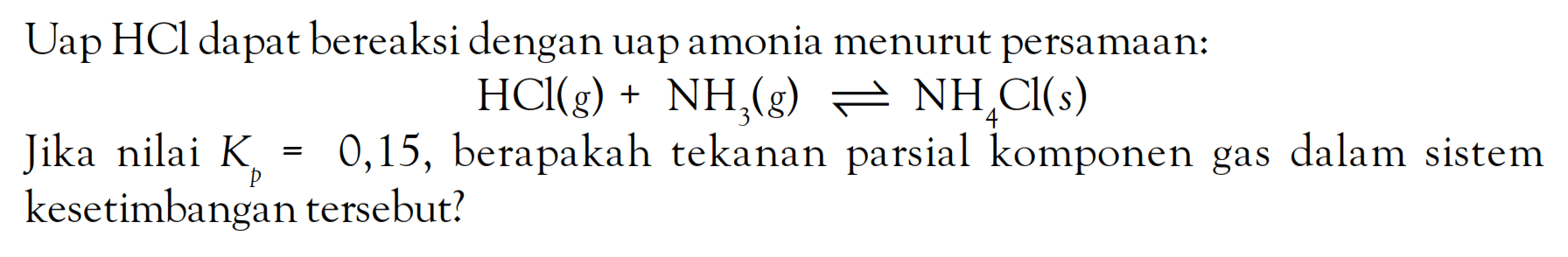 Uap HCl dapat bereaksi dengan uap amonia menurut persamaan: HCl (g) + NH3 (g) <=> NH4Cl (s) Jika nilai Kp = 0,15, berapakah tekanan parsial komponen gas dalam sistem kesetimbangan tersebut?