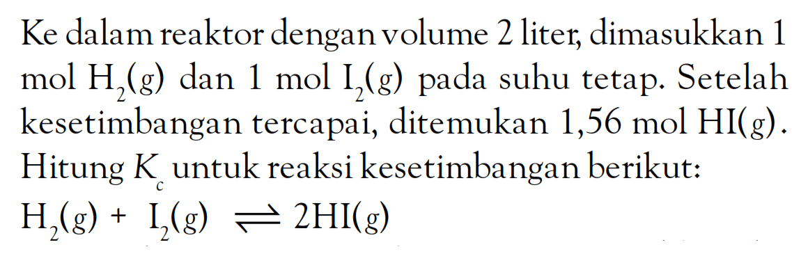 Ke dalam reaktor dengan volume 2 liter, dimasukkan 1 mol H2 (g) dan 1 mol I2 (g) pada suhu tetap. Setelah kesetimbangan tercapai, ditemukan 1,56 mol HI (g) . Hitung Kc untuk reaksi kesetimbangan berikut: H2 (g) + I2 (g) <=> 2 HI (g)