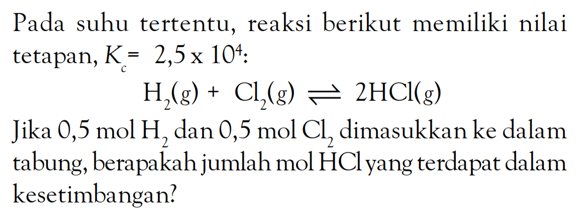 Pada suhu tertentu, reaksi berikut memiliki nilai tetapan, Kc = 2,5 x 10^4: H2(g) + CL2(g) <=> 2HCl(g) Jika 0,5 mol H2 dan 0,5 mol Cl2 dimasukkan ke dalam tabung, berapakah jumlah mol HCl yang terdapat dalam kesetimbangan?