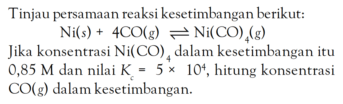 Tinjau persamaan reaksi kesetimbangan berikut: Ni(s) + 4CO(g) <=> Ni(CO)4(g) Jika konsentrasi Ni(CO)4 dalam kesetimbangan itu 0,85 M dan nilai Kc = 5 x 10^4, hitung konsentrasi CO(g) dalam kesetimbangan.