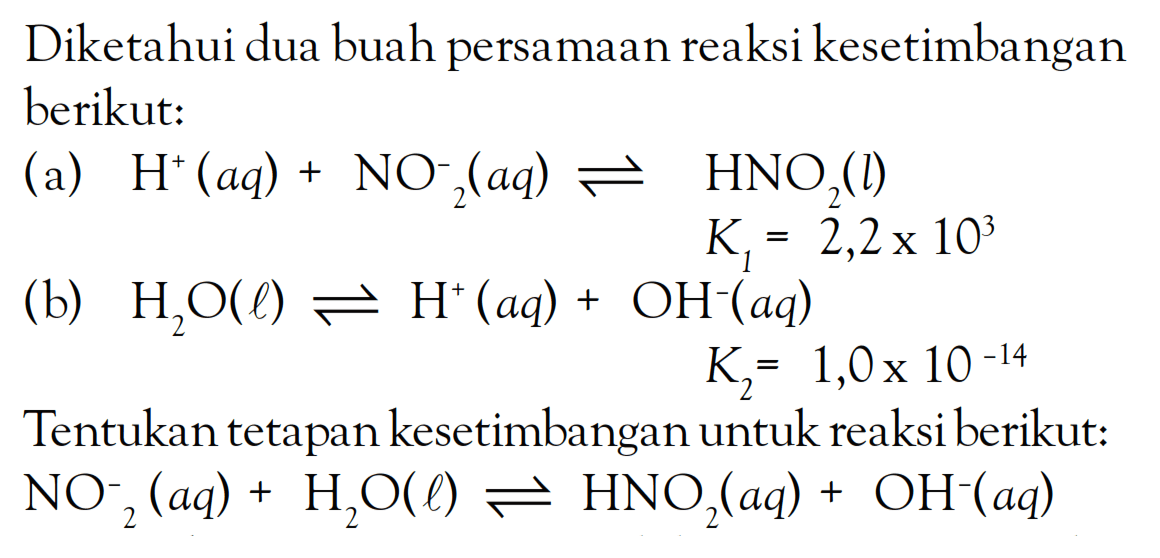 Diketahui dua buah persamaan reaksi kesetimbangan berikut: (a) H^+ (aq) + NO^-2(aq) <=> HNO2(l) K1 = 2,2 x 10^3 (b) H2O(l) <=> H^+ (aq) + OH^-(aq) K2 = 1,0 x 10^(-14) Tentukan tetapan kesetimbangan untuk reaksi berikut: NO^-2 (aq) + H2O(l) <=> HNO2(aq) + OH^-(aq)