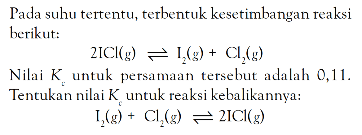 Pada suhu tertentu, terbentuk kesetimbangan reaksi berikut: 2ICl (g) <=> I2 (g) + Cl2 (g) Nilai Kc untuk persamaan tersebut adalah 0,11. Tentukan nilai Kc untuk reaksi kebalikannya: I2 (g) + Cl2 (g) <=> 2 ICl (g)