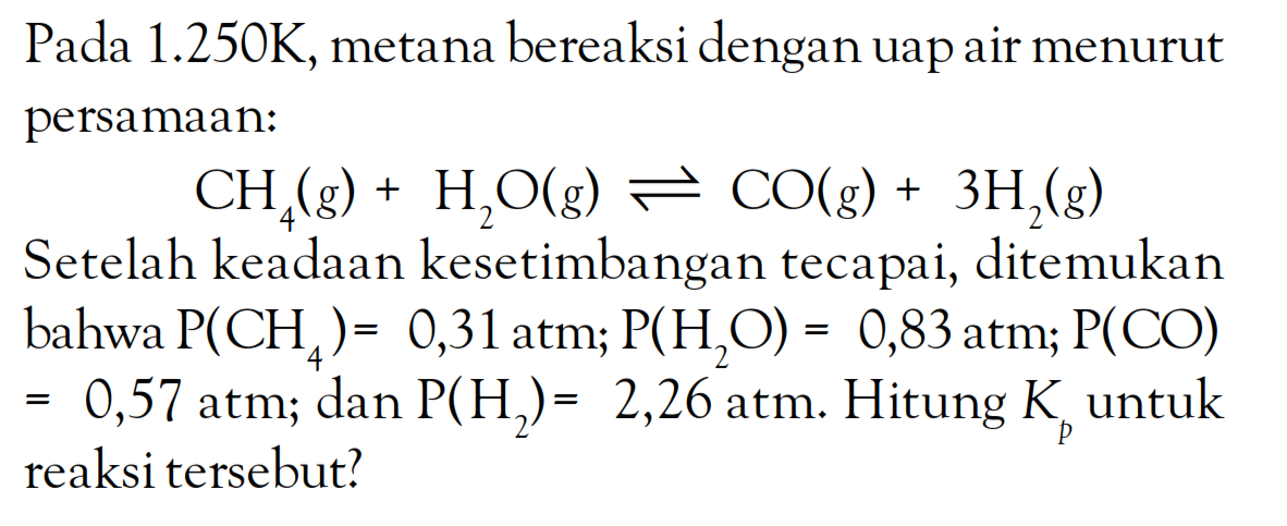 Pada 1.250K, metana bereaksi dengan uap air menurut persamaan: CH4(g) + H2O(g) <=> CO(g) + 3H2(g) Setelah keadaan kesetimbangan tecapai, ditemukan bahwa P(CH4) = 0,31 atm; P(H2O) = 0,83 atm; P(CO) = 0,57 atm; dan P(H2) = 2,26 atm. Hitung Kp untuk reaksi tersebut?