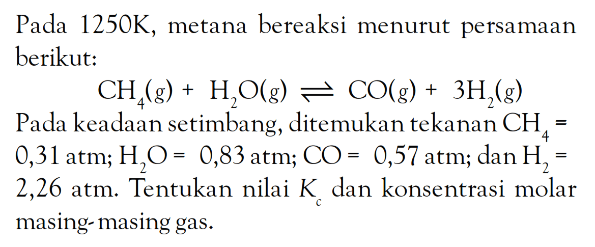 Pada 1250K, metana bereaksi menurut persamaan berikut: CH4 (g) + H2O(g) <=> CO(g) + 3H2 Pada keadaan setimbang, ditemukan tekanan CH4 = 0,31atm; H2O = 0,83atm; CO = 0,57atm; dan H2 2,26 atm: Tentukan nilai K dan konsentrasi molar masing masing gas.