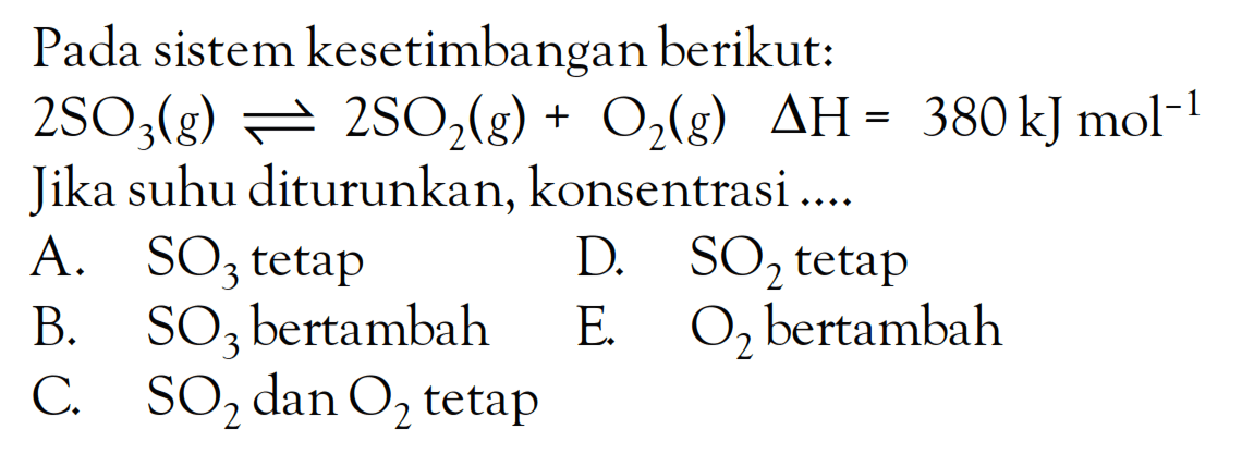 Pada sistem kesetimbangan berikut: 2SO3(g) <=> 2SO2(g) + O2(g) deltaH = 380kjmol^(-1) Jika suhu diturunkan, konsentrasi ....