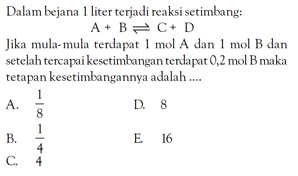 Dalam bejana 1 liter terjadi reaksi setimbang: A + B <=> C + D Jika mula- mula terdapat 1 mol A dan 1 mol B dan setelah tercapai kesetimbangan terdapat 0,2 mol B maka tetapan kesetimbangannya adalah ....