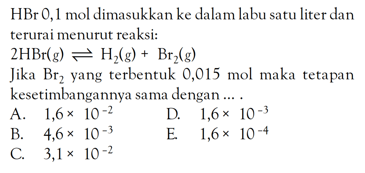 HBr 0,1 mol dimasukkan ke dalam labu satu liter dan terurai menurut reaksi: 2HBr (g) <=> H2 (g) + Br2 (g) Jika Br2 yang terbentuk 0,015 mol maka tetapan kesetimbangannya sama dengan ... .