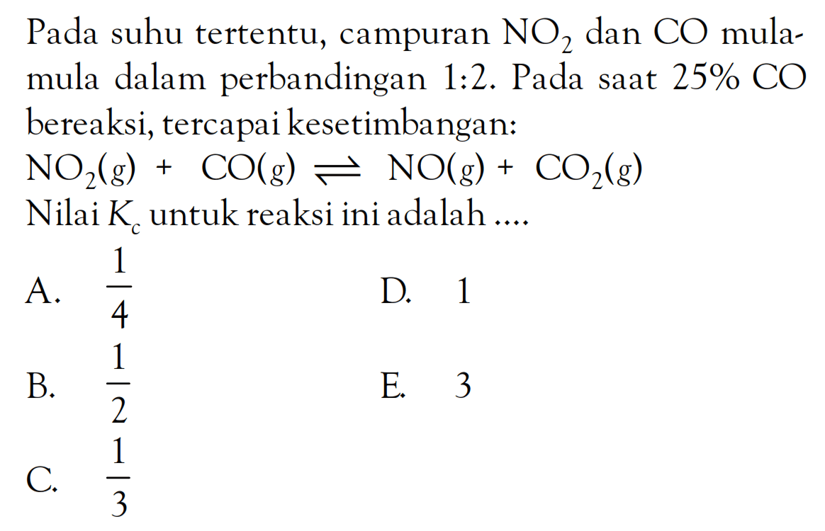 Pada suhu tertentu, campuran NO2 dan CO mula-mula dalam perbandingan 1 : 2. Pada saat 25% CO bereaksi, tercapai kesetimbangan: NO2 (g) + CO (g) <=> NO (g) + CO2 (g) Nilai Kc untuk reaksi ini adalah ....