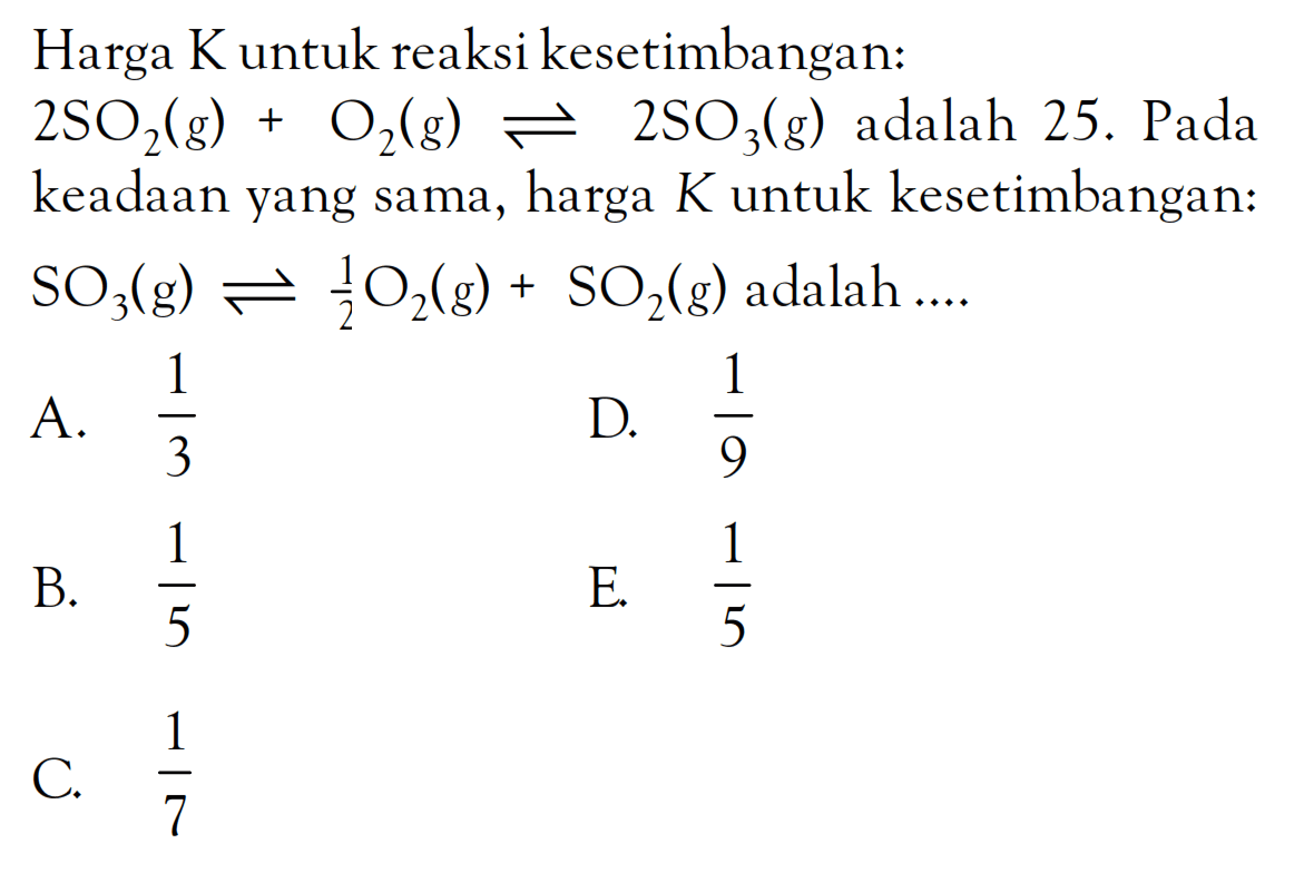 Harga K untuk reaksi kesetimbangan: 2SO2 (g) + O2 (g) <=> 2SO3 (g) adalah 25. Pada keadaan yang sama, harga K untuk kesetimbangan: SO3 (g) <=> 1/2 O2 (g) + SO2 (g) adalah ....