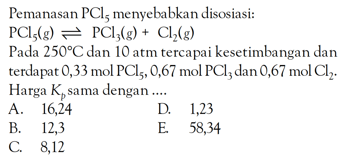 Pemanasan PCl5 menyebabkan disosiasi: PCl5 (g) <=> PCl3 (g) + Cl2 (g) Pada 250 C dan 10 atm tercapai kesetimbangan dan terdapat 0,33 mol PCl5, 0,67 mol PCl3 dan 0,67 mol Cl2. Harga Kp sama dengan ....