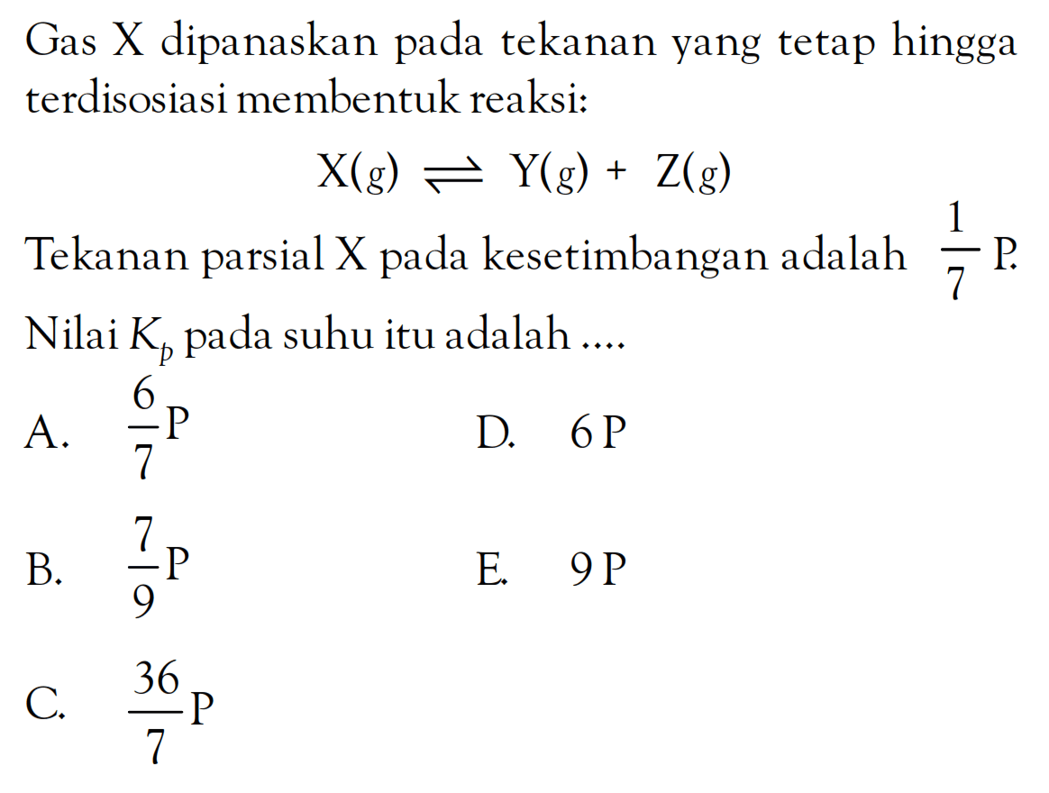 Gas X dipanaskan tpada ekanan yang tetap hingga terdisosiasi membentuk reaksi: X (g) <=> Y (g) + Z (g) Tekanan parsial X pada kesetimbangan adalah 1/7 P. Nilai Kp pada suhu itu adalah ...