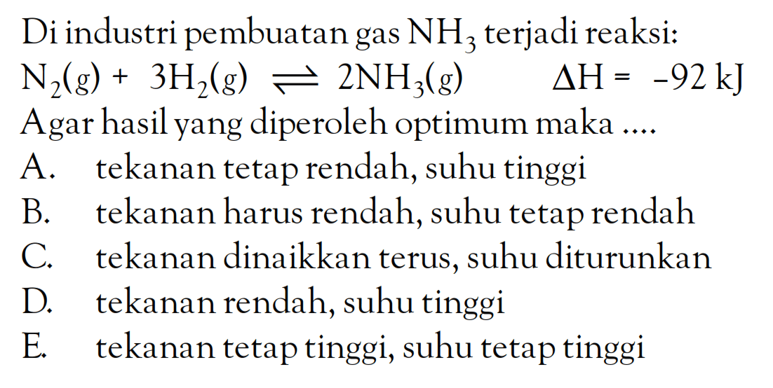 Di industri pembuatan gas NH3 terjadi reaksi: N2(g) + 3H2(g) <=> 2NH3(g) deltaH = -92 kJ Agar hasil yang diperoleh optimum maka ....