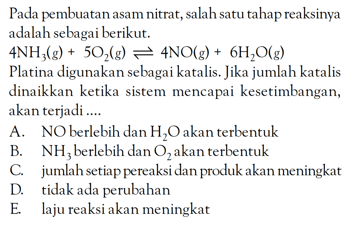 Pada pembuatan asam nitrat, salah satu tahap reaksinya adalah sebagai berikut. 4NH3(g) + 5O2(g) <=> 4NO(g) + 6H2O(g) Platina digunakan sebagai katalis. Jika jumlah katalis dinaikkan ketika sistem mencapai kesetimbangan, akan terjadi ....