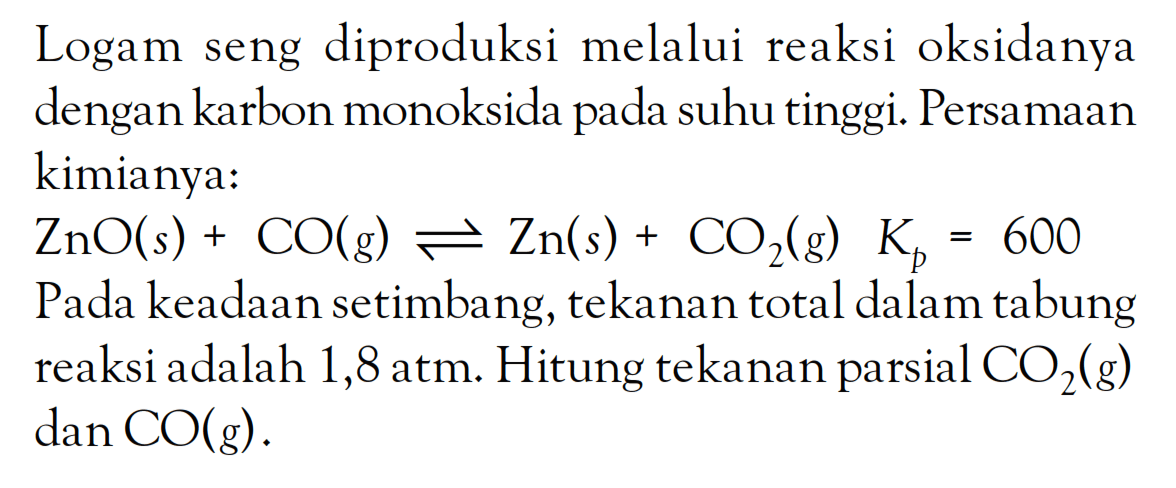 Logam seng diproduksi melalui reaksi oksidanya dengan karbon monoksida pada suhu tinggi. Persamaan kimianya: ZnO (s) + CO (g) <=> Zn (s) + CO2 (g) Kb = 600 Pada keadaan setimbang, tekanan total dalam tabung reaksi adalah 1,8 atm. Hitung tekanan parsial CO2 (g) dan CO (g).