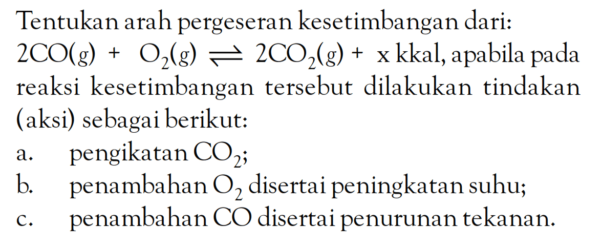 Tentukanarah pergeseran kesetimbangan dari: 2CO(g) + O2(g) <=> 2C2z(g) + x kkal, apabila pada reaksi kesetimbangan tersebut dilakukan tindakan (aksi) sebagai berikut: a pengikatan CO2; b. penambahan O2 disertai peningkatan suhu; C. penambahan CO disertai penurunan tekanan.