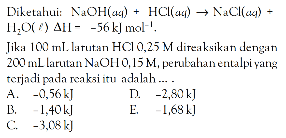 Diketahui: NaOH(aq) + HCl(aq) -> NaCl(aq) + H2O(l) delta H = -56 kJ mol^(-1). Jika 100 mL larutan HCl 0,25 M direaksikan dengan 200 mLlarutan NaOH 0,15 M, perubahan entalpi yang terjadi pada reaksi itu adalah....