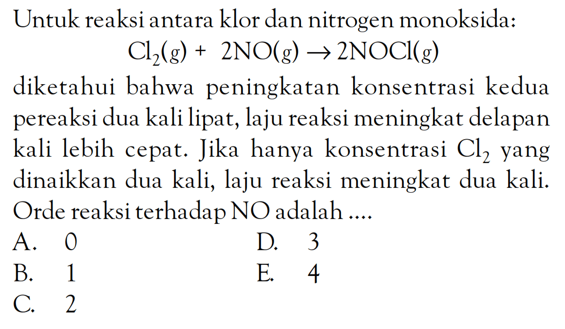 Untuk reaksi antara klor dan nitrogen monoksida: Cl2(g) + 2NO(g) - 2NOCl(g) diketahui bahwa peningkatan konsentrasi kedua pereaksi dua kali lipat, laju reaksi meningkat delapan kali lebih cepat. Jika hanya konsentrasi Cl2 yang dinaikkan dua kali, laju reaksi meningkat dua kali. Orde reaksi terhadap NO adalah ....