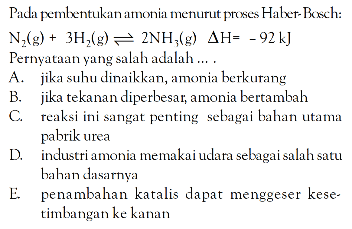 Pada pembentukan amonia menurut proses Haber-Bosch: N2 (g) + 3H2 (g) <=> 2NH3 (g) delta H = -92 kJ Pernyataan yang salah adalah ....