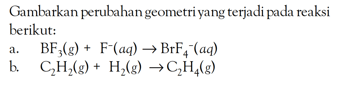 Gambarkan perubahan geometri yang terjadi pada reaksi berikut: a. BF3(g) + F^-(aq) -> BrF4^-(aq) b. C2H2(g) + H2(g) -> C2H4(g)