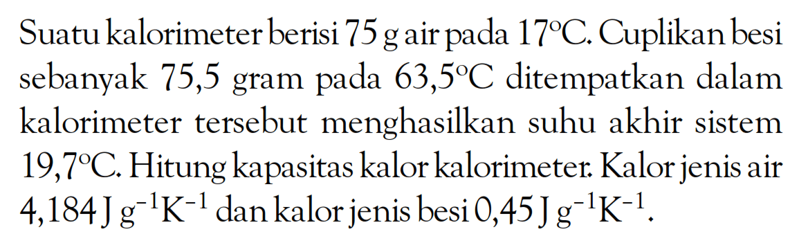 Suatu kalorimeter berisi 75 g air pada 17C. Cuplikan besi sebanyak 75,5 gram pada 63,5C ditempatkan dalam kalorimeter tersebut menghasilkan suhu akhir sistem 19,7C. Hitung kapasitas kalor kalorimeter. Kalor jenis air 4,184 J g^(-1) K^(-1) dan kalor jenis besi 0,45 J g^(-1) K^(-1).