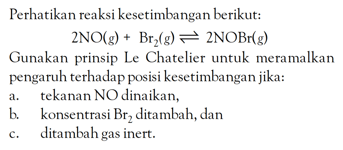 Perhatikan reaksi kesetimbangan berikut: 2NO(g) + Br2(g) <=> 2NOBr(g) Gunakan prinsip Le Chatelier untuk meramalkan pengaruh terhadap posisi kesetimbangan jika: a. tekanan NO dinaikkan b. konsentrasi Br ditambah, dan c. ditambah gar inert.