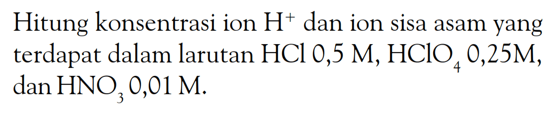 Hitung konsentrasi ion H^+ dan ion sisa asam yang terdapat dalam larutan HCl 0,5 M, HClO4 0,25 M, dan HNO3 0,01 M. 