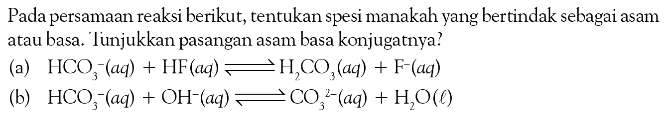 Pada persamaan reaksi berikut, tentukan spesi manakah yang bertindak sebagai asam atau basa. Tunjukkan pasangan asam basa konjugatnya? (a) HCO3^-(aq) + HF(aq) <=> H2CO3 (aq) + F^-(aq) (b) HCO3^-(aq) + OH^-(aq) <=> CO3^(2-)(aq) + H2O(l)