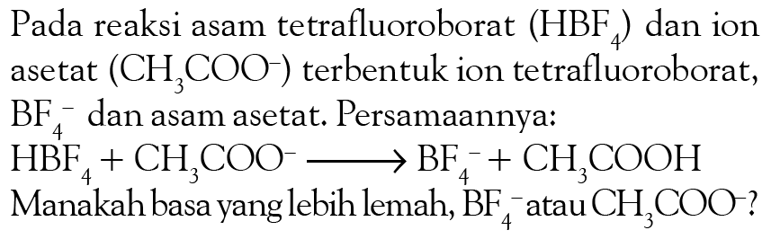 Pada reaksi asam tetrafluoroborat (HBF4) dan ion asetat (CH3COO^-) terbentuk ion tetrafluoroborat, BF4^- dan asam asetat. Persamaannya:
HBF4 + CH3COO^- - > BF4^- + CH3COOH 
Manakah basa yang lebih lemah, BF4^- atau  CH3COO^-?