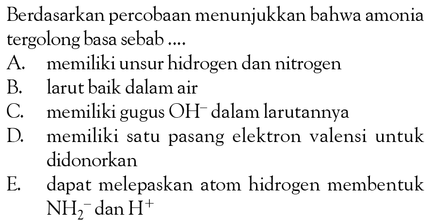 Berdasarkan percobaan menunjukkan bahwa amonia tergolong basa sebab....
A. memiliki unsur hidrogen dan nitrogen
B. larut baik dalam air
C. memiliki gugus OH^-dalam larutannya
D. memiliki satu pasang elektron valensi untuk didonorkan
E. dapat melepaskan atom hidrogen membentuk NH2^-dan H^+