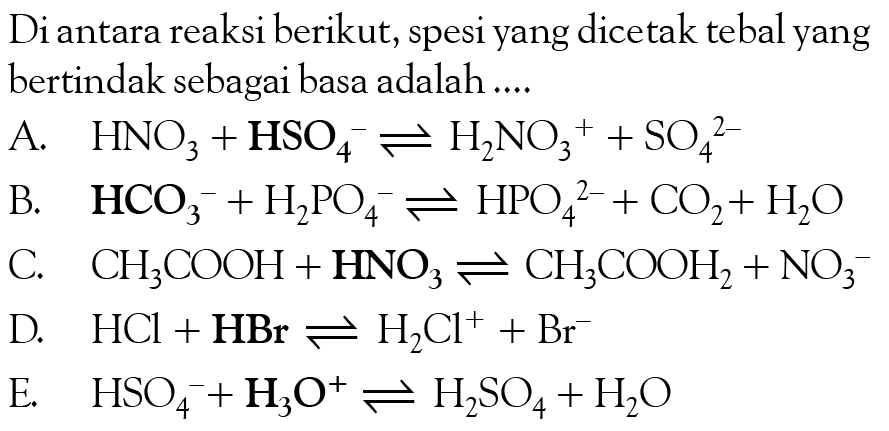 Diantara reaksi berikut, spesi yang dicetak tebal yang bertindak sebagai basa adalah 
A. HNO3 + HSO4^- <=> H2NO3^+ + SO4^(2-) 
B. HCO3^- +H2PO4^- <=> HPO4^(2-) + CO2 + H2O 
C. CH3COOH +HNO3 <=> CH3COOH2 + NO3^- 
D. HCl + HBr <=> H2Cl^+ + Br^- 
E. HSO4^- + H3O^+ <=> H2SO4 + H2O 