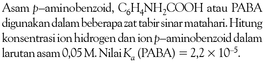Asam p -aminobenzoid, C6H4NH2COOH atau PABA digunakan dalam beberapa zat tabir sinar matahari. Hitung konsentrasi ion hidrogen dan ion p -aminobenzoid dalam larutan asam 0,05 M. Nilai Ka (PABA)=2,2 x 10^(-5). 