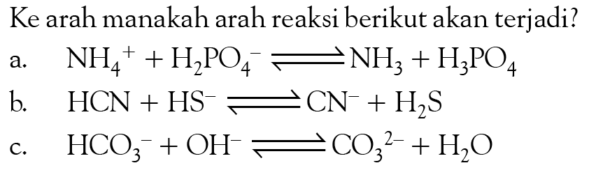 Ke arah manakah arah reaksi berikut akan terjadi?
a. NH4^+ + H2PO4^- <=> NH3 + H3PO4 b. HCN + HS^- <=> CN^- + H2S c. HCO3^- + OH^- <=> CO3^(2-) + H2O 