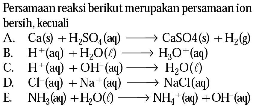 Persamaan reaksi berikut merupakan persamaan ion bersih, kecuali
A.  Ca(s)+H_(2) SO_(4)(aq) longright-> CaSO 4(~s)+H_(2)(~g) 
B.  H^(+)(aq)+H_(2) O(l) longright-> H_(3) O^(+)(aq) 
C.  H^(+)(aq)+OH^(-)(aq) longright-> H_(2) O(l) 
D.  Cl^(-)(aq)+Na^(+)(aq) longright-> NaCl(aq) 
E.   NH_(3)(aq)+H_(2) O(l) longright-> NH_(4)^(+)(aq)+OH^(-)(aq) 