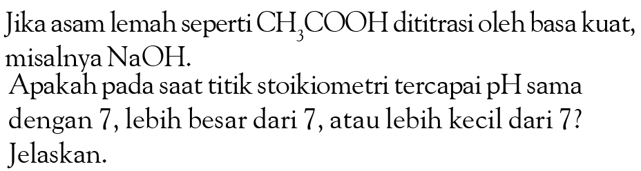 Jika asam lemah seperti CH3COOH dititrasi oleh basa kuat, misalnya NaOH. 
Apakah pada saat titik stoikiometri tercapai pH sama dengan 7, lebih besar dari 7, atau lebih kecil dari 7? Jelaskan.