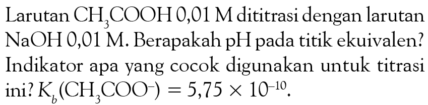 Larutan  CH3COOH 0,01 M  dititrasi dengan larutan  NaOH 0,01 M . Berapakah pH pada titik ekuivalen? Indikator apa yang cocok digunakan untuk titrasi ini?  Kb(CH3 COO^-)=5,75 x 10^-10 .